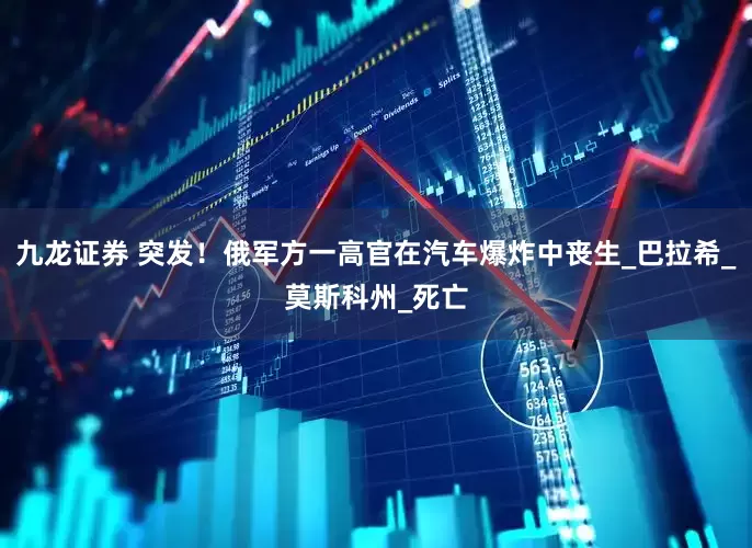 九龙证券 突发！俄军方一高官在汽车爆炸中丧生_巴拉希_莫斯科州_死亡
