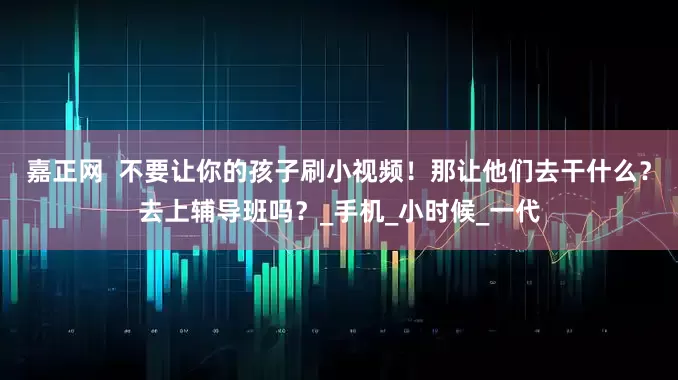 嘉正网  不要让你的孩子刷小视频！那让他们去干什么？去上辅导班吗？_手机_小时候_一代