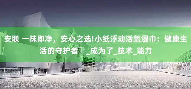 安联 一抹即净，安心之选!小纸浮动活氧湿巾：健康生活的守护者‌_成为了_技术_能力