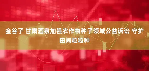 金谷子 甘肃酒泉加强农作物种子领域公益诉讼 守护田间粒粒种