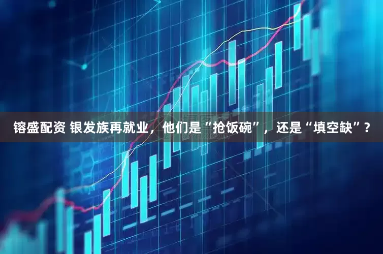 镕盛配资 银发族再就业，他们是“抢饭碗”，还是“填空缺”？