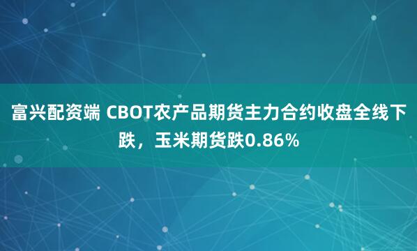 富兴配资端 CBOT农产品期货主力合约收盘全线下跌，玉米期货跌0.86%