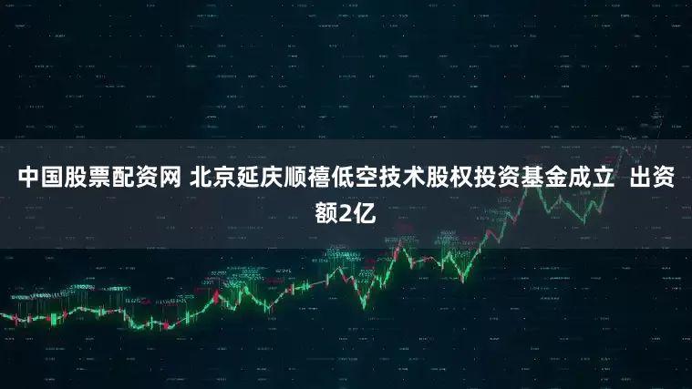 中国股票配资网 北京延庆顺禧低空技术股权投资基金成立  出资额2亿