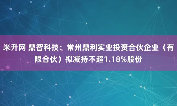 米升网 鼎智科技：常州鼎利实业投资合伙企业（有限合伙）拟减持不超1.18%股份
