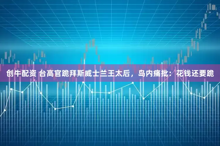 创牛配资 台高官跪拜斯威士兰王太后，岛内痛批：花钱还要跪